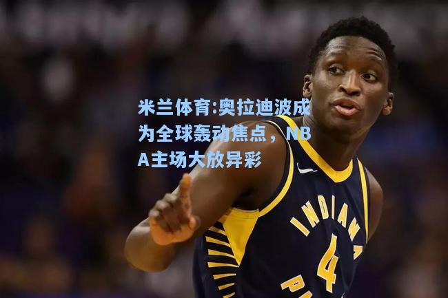 米兰体育:奥拉迪波成为全球轰动焦点，NBA主场大放异彩