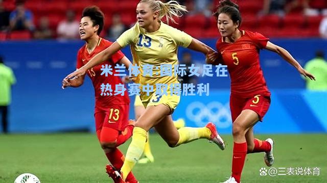 米兰体育:国际女足在热身赛中取得胜利