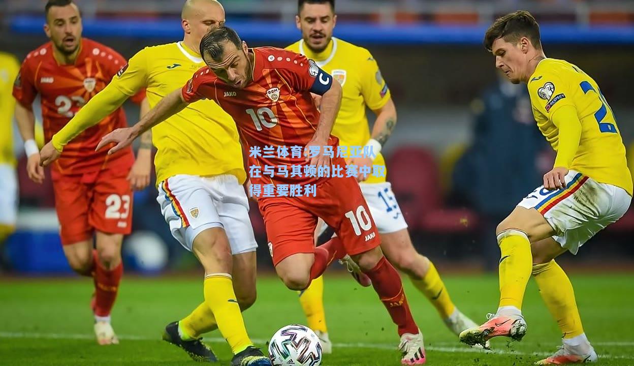 米兰体育:罗马尼亚队在与马其顿的比赛中取得重要胜利