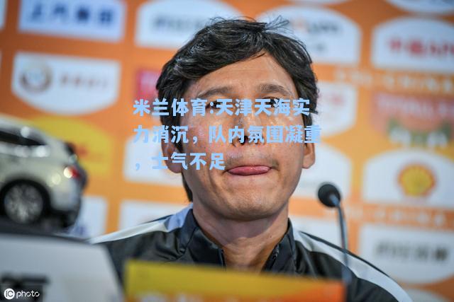 米兰体育:天津天海实力消沉，队内氛围凝重，士气不足