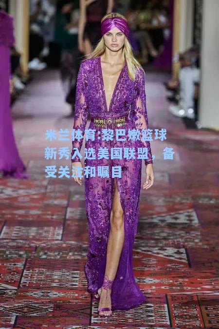 米兰体育:黎巴嫩篮球新秀入选美国联盟，备受关注和瞩目